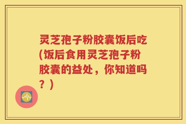 灵芝孢子粉胶囊饭后吃(饭后食用灵芝孢子粉胶囊的益处，你知道吗？)