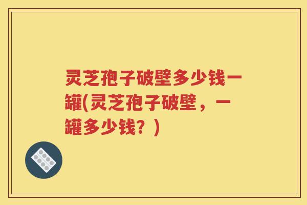 灵芝孢子破壁多少钱一罐(灵芝孢子破壁，一罐多少钱？)