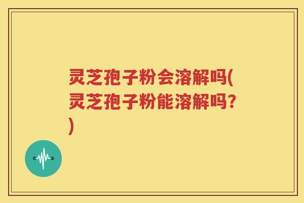 灵芝孢子粉会溶解吗(灵芝孢子粉能溶解吗？)