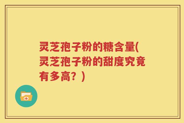 灵芝孢子粉的糖含量(灵芝孢子粉的甜度究竟有多高？)
