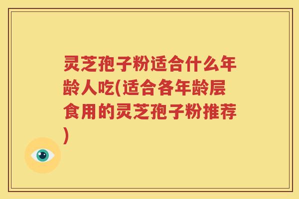 灵芝孢子粉适合什么年龄人吃(适合各年龄层食用的灵芝孢子粉推荐)