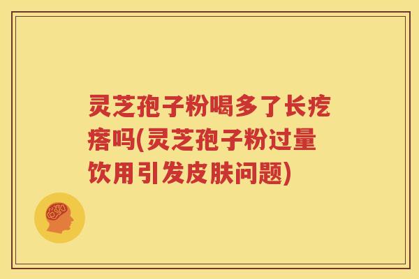 灵芝孢子粉喝多了长疙瘩吗(灵芝孢子粉过量饮用引发皮肤问题)