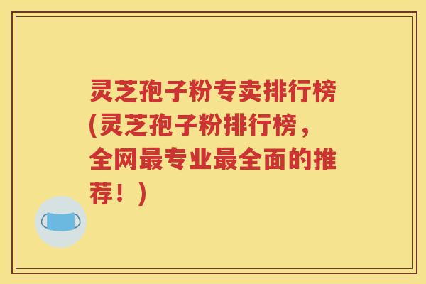 灵芝孢子粉专卖排行榜(灵芝孢子粉排行榜，全网最专业最全面的推荐！)