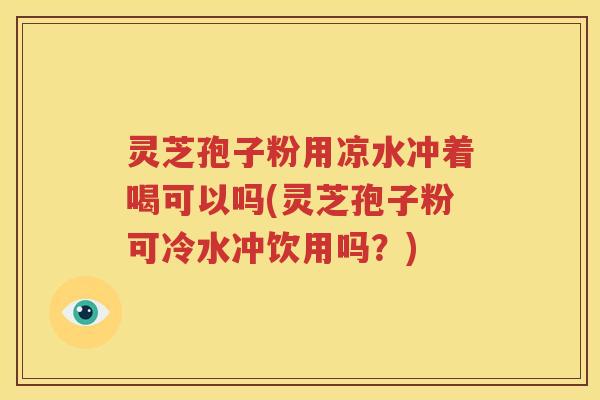 灵芝孢子粉用凉水冲着喝可以吗(灵芝孢子粉可冷水冲饮用吗？)
