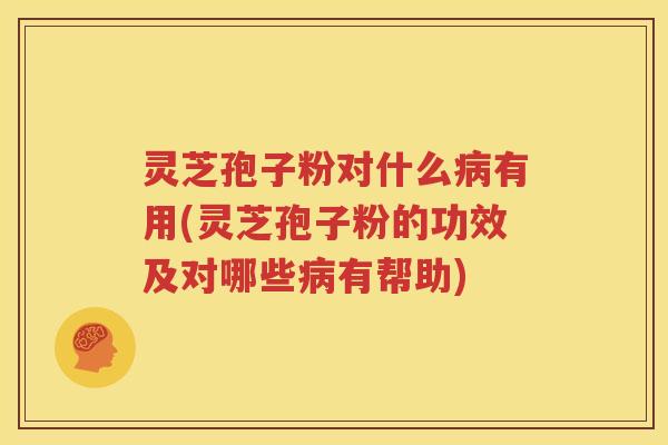 灵芝孢子粉对什么病有用(灵芝孢子粉的功效及对哪些病有帮助)