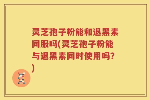 灵芝孢子粉能和退黑素同服吗(灵芝孢子粉能与退黑素同时使用吗？)