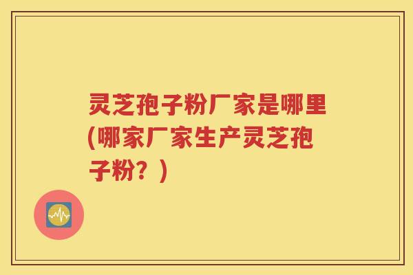 灵芝孢子粉厂家是哪里(哪家厂家生产灵芝孢子粉？)
