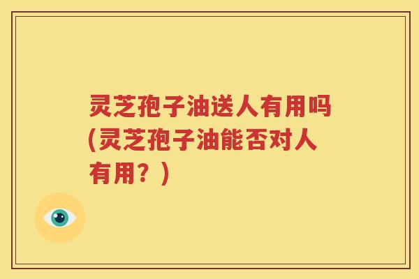 灵芝孢子油送人有用吗(灵芝孢子油能否对人有用？)