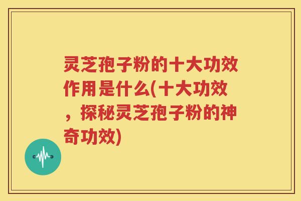 灵芝孢子粉的十大功效作用是什么(十大功效，探秘灵芝孢子粉的神奇功效)