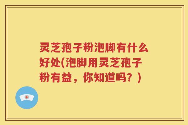 灵芝孢子粉泡脚有什么好处(泡脚用灵芝孢子粉有益，你知道吗？)