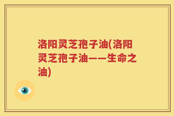 洛阳灵芝孢子油(洛阳灵芝孢子油——生命之油)