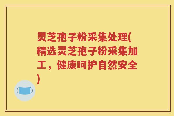 灵芝孢子粉采集处理(精选灵芝孢子粉采集加工，健康呵护自然安全)