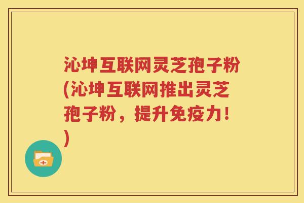 沁坤互联网灵芝孢子粉(沁坤互联网推出灵芝孢子粉，提升免疫力！)