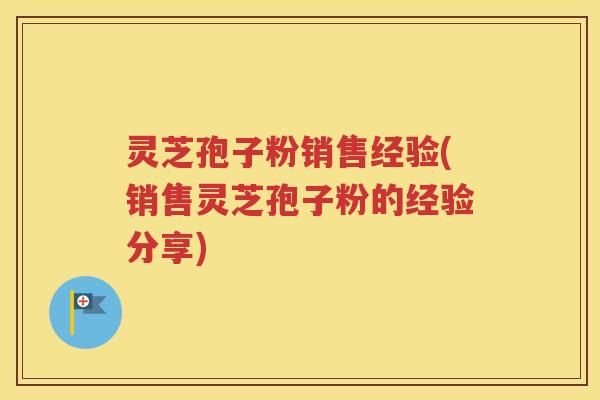 灵芝孢子粉销售经验(销售灵芝孢子粉的经验分享)