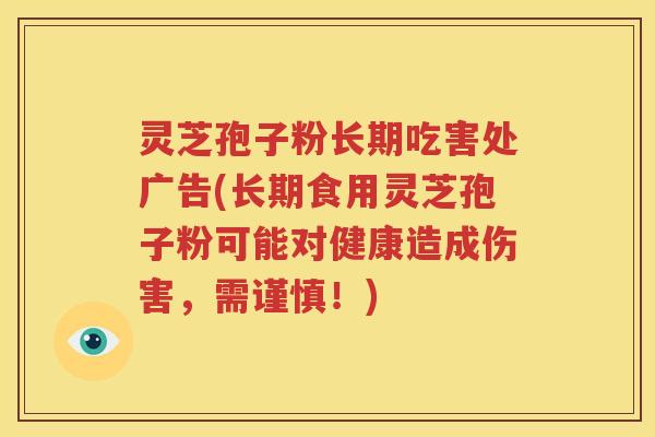 灵芝孢子粉长期吃害处广告(长期食用灵芝孢子粉可能对健康造成伤害，需谨慎！)