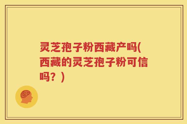 灵芝孢子粉西藏产吗(西藏的灵芝孢子粉可信吗？)