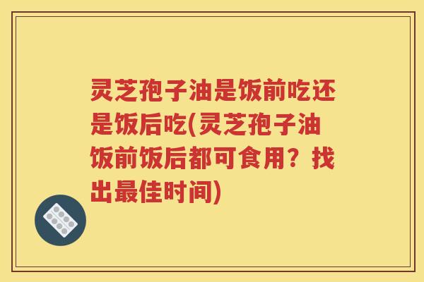 灵芝孢子油是饭前吃还是饭后吃(灵芝孢子油饭前饭后都可食用？找出最佳时间)