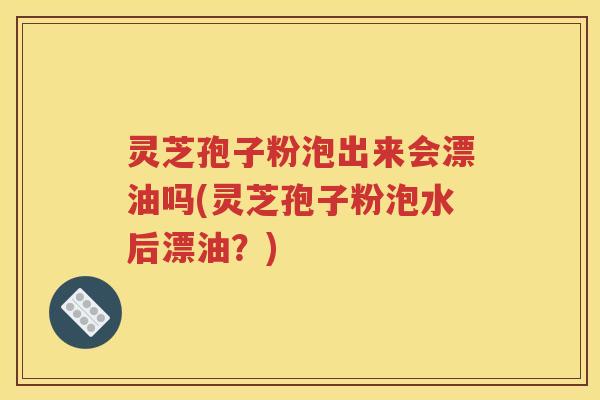 灵芝孢子粉泡出来会漂油吗(灵芝孢子粉泡水后漂油？)