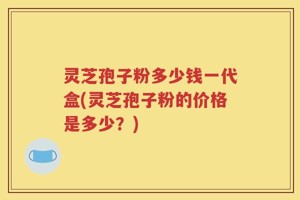 灵芝孢子粉多少钱一代盒(灵芝孢子粉的价格是多少？)