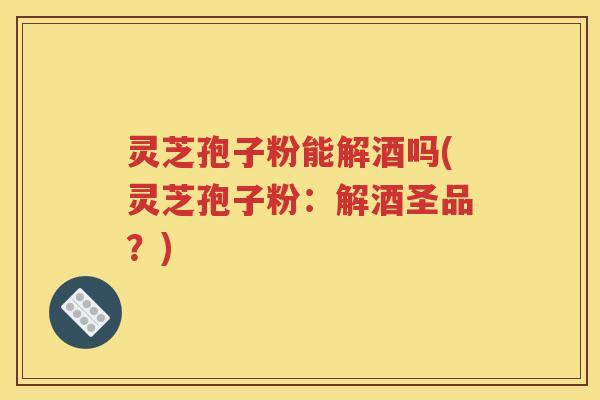 灵芝孢子粉能解酒吗(灵芝孢子粉：解酒圣品？)