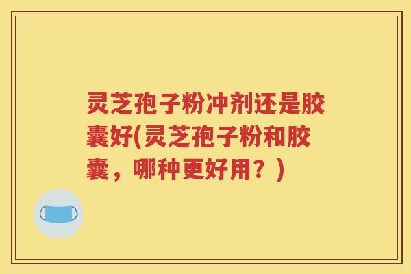 灵芝孢子粉冲剂还是胶囊好(灵芝孢子粉和胶囊，哪种更好用？)
