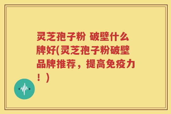 灵芝孢子粉 破壁什么牌好(灵芝孢子粉破壁品牌推荐，提高免疫力！)