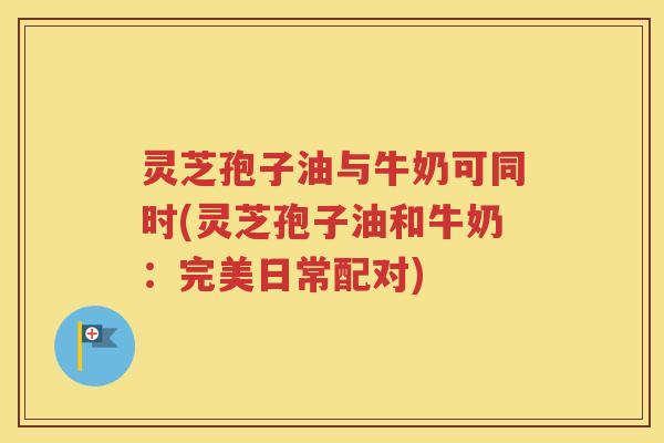 灵芝孢子油与牛奶可同时(灵芝孢子油和牛奶：完美日常配对)