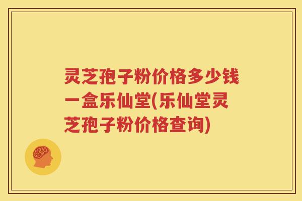 灵芝孢子粉价格多少钱一盒乐仙堂(乐仙堂灵芝孢子粉价格查询)