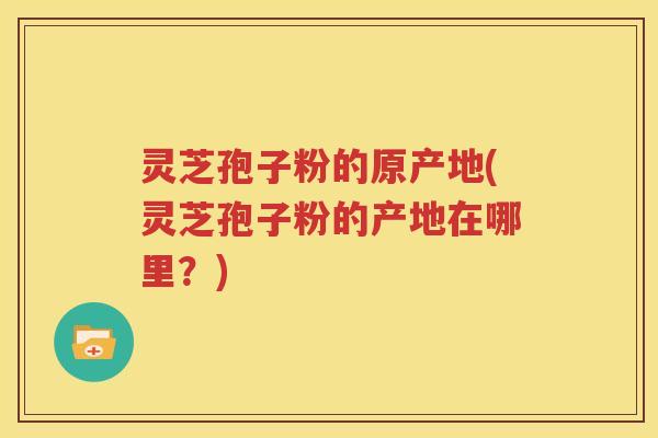 灵芝孢子粉的原产地(灵芝孢子粉的产地在哪里？)