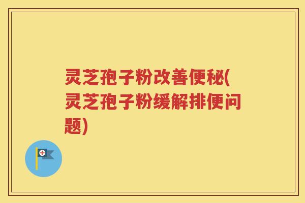 灵芝孢子粉改善便秘(灵芝孢子粉缓解排便问题)