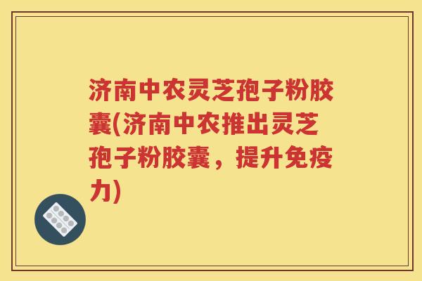济南中农灵芝孢子粉胶囊(济南中农推出灵芝孢子粉胶囊，提升免疫力)