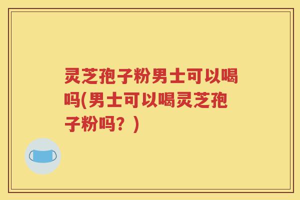 灵芝孢子粉男士可以喝吗(男士可以喝灵芝孢子粉吗？)