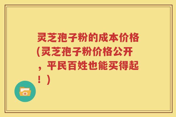 灵芝孢子粉的成本价格(灵芝孢子粉价格公开，平民百姓也能买得起！)