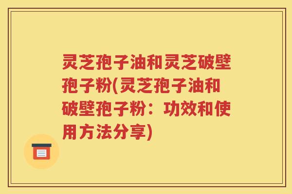 灵芝孢子油和灵芝破壁孢子粉(灵芝孢子油和破壁孢子粉：功效和使用方法分享)