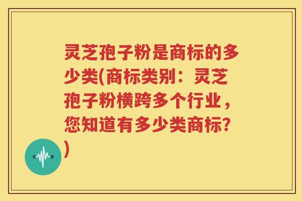 灵芝孢子粉是商标的多少类(商标类别：灵芝孢子粉横跨多个行业，您知道有多少类商标？)