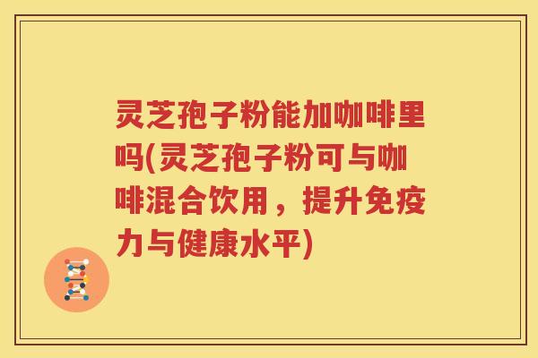 灵芝孢子粉能加咖啡里吗(灵芝孢子粉可与咖啡混合饮用，提升免疫力与健康水平)