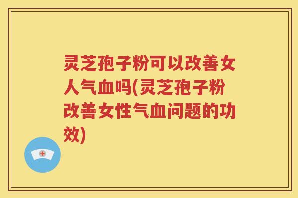 灵芝孢子粉可以改善女人气血吗(灵芝孢子粉改善女性气血问题的功效)