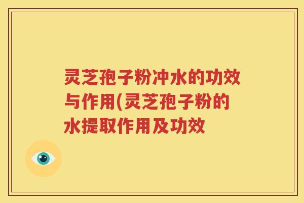 灵芝孢子粉冲水的功效与作用(灵芝孢子粉的水提取作用及功效