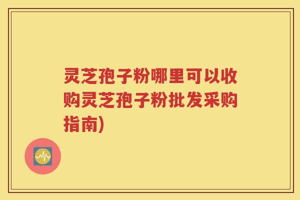 灵芝孢子粉哪里可以收购灵芝孢子粉批发采购指南)