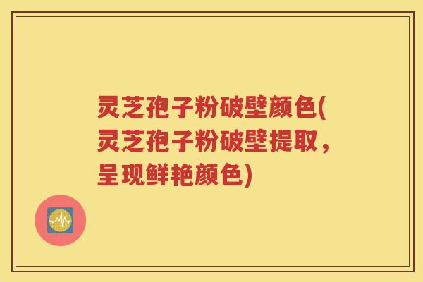 灵芝孢子粉破壁颜色(灵芝孢子粉破壁提取，呈现鲜艳颜色)
