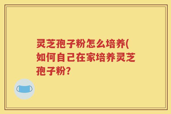 灵芝孢子粉怎么培养(如何自己在家培养灵芝孢子粉？