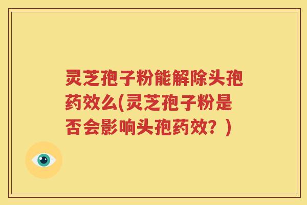 灵芝孢子粉能解除头孢药效么(灵芝孢子粉是否会影响头孢药效？)