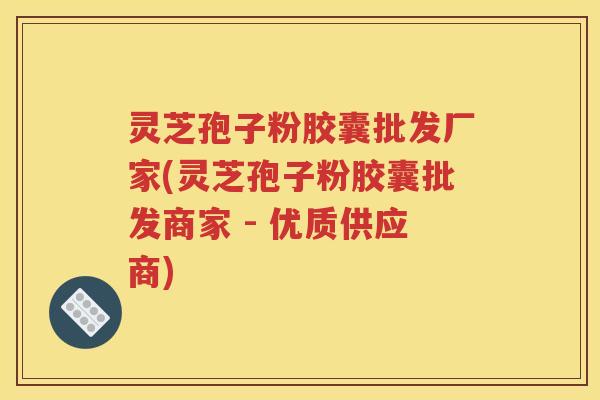 灵芝孢子粉胶囊批发厂家(灵芝孢子粉胶囊批发商家 - 优质供应商)