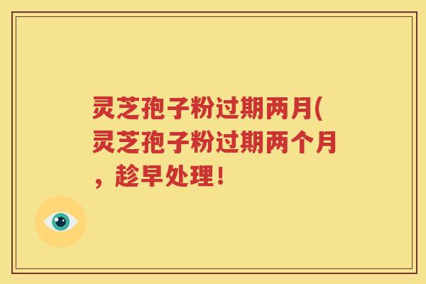 灵芝孢子粉过期两月(灵芝孢子粉过期两个月，趁早处理！