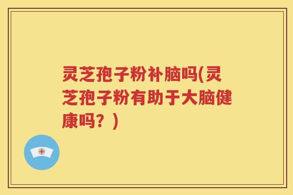 灵芝孢子粉补脑吗(灵芝孢子粉有助于大脑健康吗？)