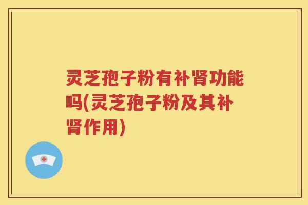 灵芝孢子粉有补肾功能吗(灵芝孢子粉及其补肾作用)