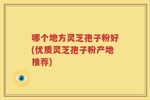 哪个地方灵芝孢子粉好(优质灵芝孢子粉产地推荐)