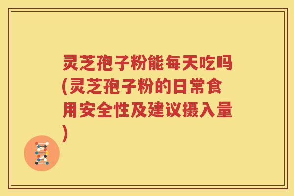 灵芝孢子粉能每天吃吗(灵芝孢子粉的日常食用安全性及建议摄入量)