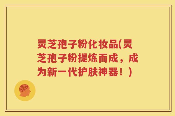 灵芝孢子粉化妆品(灵芝孢子粉提炼而成，成为新一代护肤神器！)