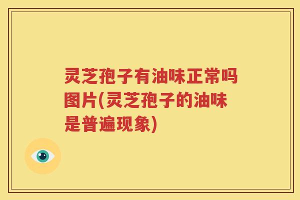 灵芝孢子有油味正常吗图片(灵芝孢子的油味是普遍现象)